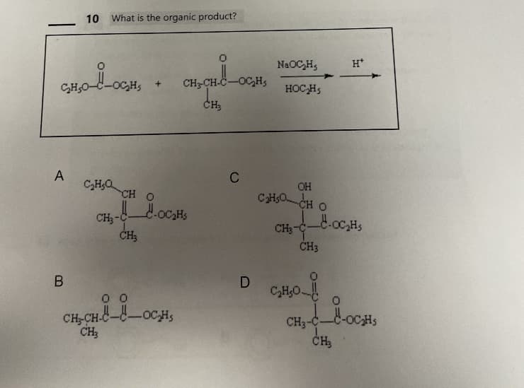 CH₂0-8-OCH
A
10 What is the organic product?
B
C₂H₂Q
+
CH3-CH-C-OC₂Hs
CH₂
CH O
CH₂-COC₂H₂
CH3
00
CH-CH-COCH,
CH3
C
D
NaOC₂H,
HOC₂H,
OH
C₂H5OCH O
CH3-C-
CH3
C₂H₂O
_-OC₂H₁
CH3-C-
0
H*
CH₂
-OC₂H₁