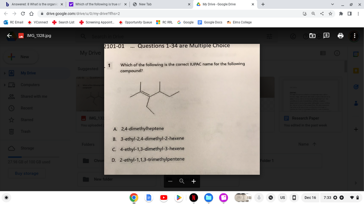 b Answered: 8 What is the organic X y! Which of the following is true of x
← → CD drive.google.com/drive/u/0/my-drive? Ifhs=2
o RC Email + VConnect
←
+ New
[s [ố © KE
IMG_1328.jpg
O
My Drive
Computers
Shared with me
Recent
Starred
Trash
Storage
27.98 GB of 100 GB used
Buy storage
Search List
Screening Appoint... + Opportunity Queue
Q Search in Drive
1
My Drive
Suggested
2101-01 Questions 1-3
compound?
IMG_132
You uploaded
Folders
New Tab
2101-01 ... Questions 1-34 are Multiple Choice
New folder
A. 2,4-dimethylheptene
B. 3-ethyl-2,4-dimethyl-2-hexene
C. 4-ethyl-1,3-dimethyl-3-hexene
Chrom D. 2-ethyl-1,1,3-trimethylpentene
X
RC RRL G Google Google Docs
سلام
O
1 Which of the following is the correct IUPAC name for the following
compound?
A My Drive - Google Drive
+
N
X
Elms College
+
Folder 1
ļ
Research Paper
You edited in the past week
US
Name
Dec 16
✰ ☐
A
19
7:33 +
****
:
X
:
+