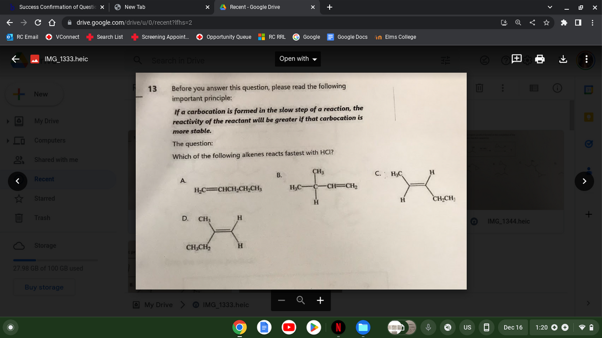 Success Confirmation of Questio X
→ C C D
RC Email VConnect
✪
←
+ New
♥ ✩ B
☆
IMG_1333.heic
My Drive
Computers
drive.google.com/drive/u/0/recent?lfhs=2
VConnect Search List ➡ Screening Appoint... ✪ Opportunity Queue
Shared with me
Recent
Starred
Trash
Storage
27.98 GB of 100 GB used
New Tab
Buy storage
a Search in Drive
-
Recent - Google Drive
A.
13 Before you answer this question, please read the following
important principle:
H₂C=CHCH₂CH₂CH₂
D. CH₂
If a carbocation is formed in the slow step of a reaction, the
reactivity of the reactant will be greater if that carbocation is
more stable.
The question:
Which of the following alkenes reacts fastest with HCI?
CH₂CH₂
H
H
RC RRL Google
My Drive > IMG_1333.heic
Open with
O
B.
H₂C-
CH₂
Google Docs in Elms College
-C-CH=CH₂
H
+
N
C. H₂C
H
an
H
0
32
CH₂CH₂
O
Ⓒ
US
:
0
|+
IMG_1344.heic
Dec 16
19 ex
1:20 → →
↓ :
****
⠀
+
