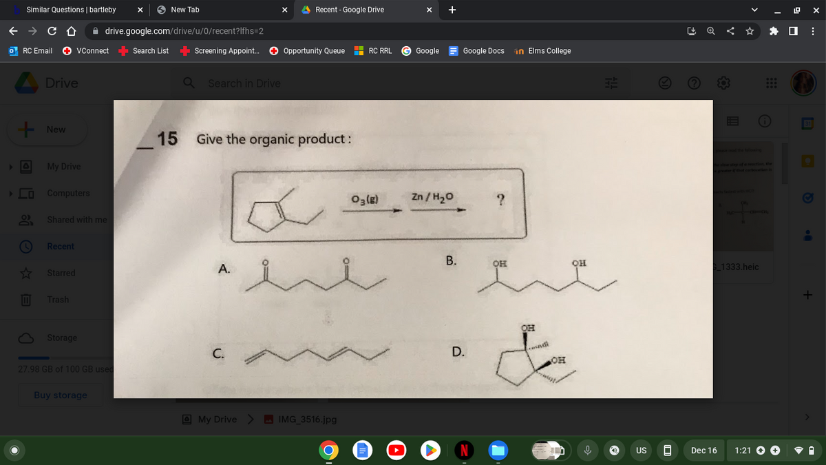 Similar Questions | bartleby
Drive
+ New
□ Ⓒ
← → C ↑
drive.google.com/drive/u/0/recent?lfhs=2
RC Email ✪ VConnect Search List ➡ Screening Appoint... ✪ Opportunity Queue RC RRL G Google
My Drive
Computers
Shared with me
Recent
☆ Starred
Trash
Storage
27.98 GB of 100 GB used
New Tab
Buy storage
Q Search in Drive
X
A.
Recent - Google Drive
15 Give the organic product:
C.
My Drive > IMG_3516.jpg
03 (8)
O E
Zn/H₂O
B.
Google Docs in Elms College
D.
N
?
он
OH
condi
OH
он
0
Kapla
US
8
[ Q < ☆
S_1333.heic
Dec 16
1:21 →→
19 ex
⠀
+