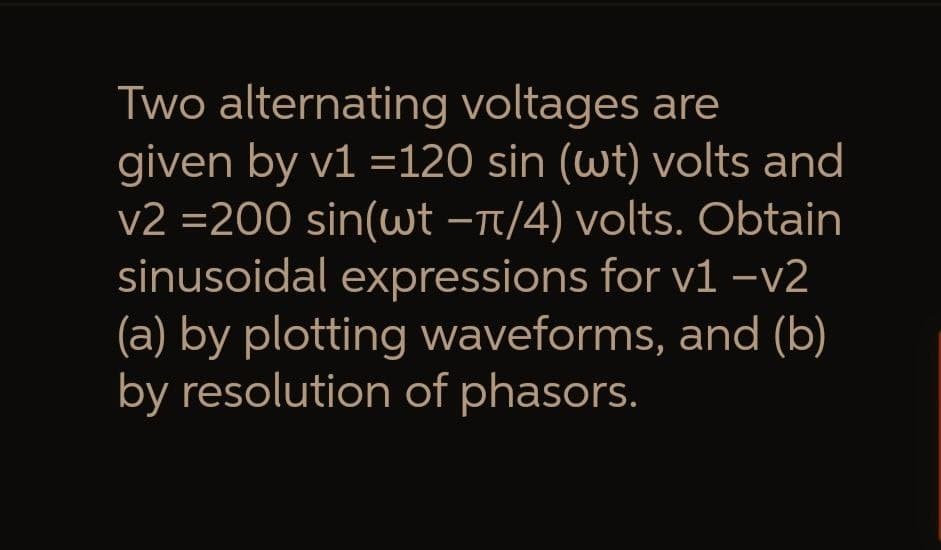 Two alternating voltages are
given by v1 =120 sin (wt) volts and
v2 =200 sin(wt −π/4) volts. Obtain
sinusoidal expressions for v1 -v2
(a) by plotting waveforms, and (b)
by resolution of phasors.