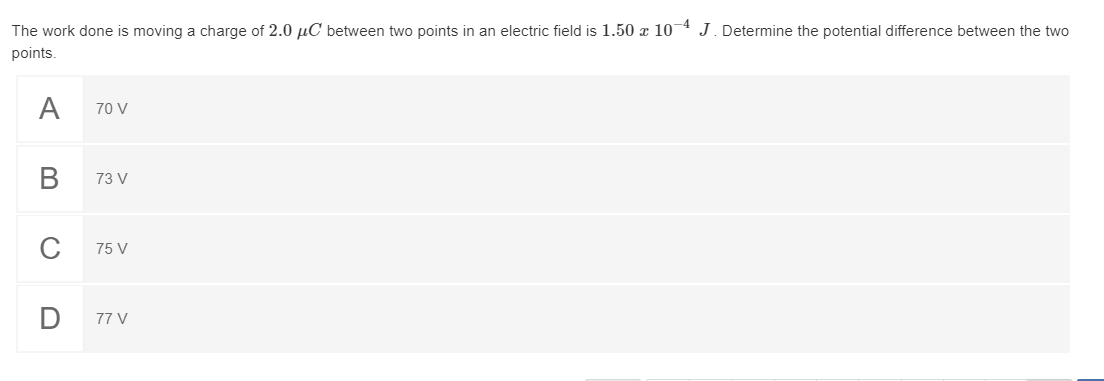 The work done is moving a charge of 2.0 µC between two points in an electric field is 1.50 x 10-4 J. Determine the potential difference between the two
points.
A
70 V
73 V
75 V
D
77 V
