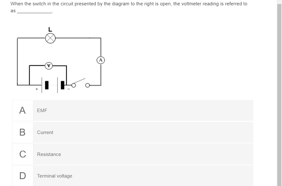 When the switch in the circuit presented by the diagram to the right is open, the voltmeter reading is referred to
as
L
(A
A
EMF
В
Current
C
Resistance
D
Terminal voltage
