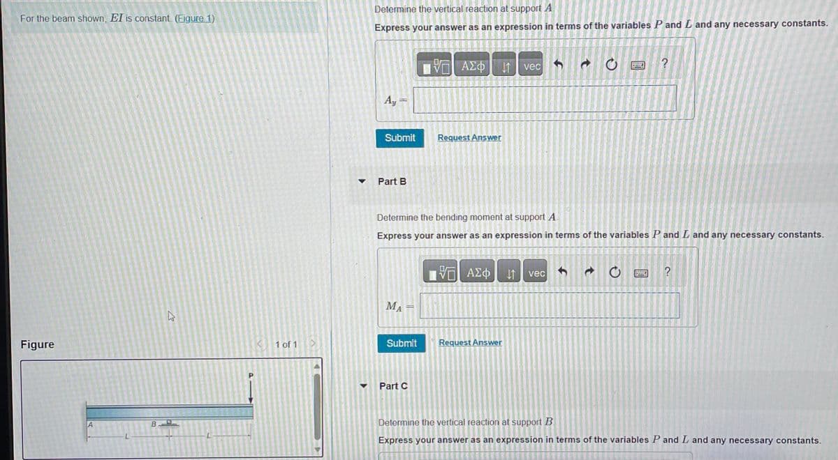 For the beam shown, EI is constant. (Figure 1)
Figure
B
27
< 1 of 1 >
▼
Determine the vertical reaction at support A
Express your answer as an expression in terms of the variables P and Land any necessary constants.
Ay
Submit
Part B
ΜΑ
U
Submit
ΑΣΦ
Part C
31-
52
Request Answer
Determine the bending moment at support A.
Express your answer as an expression in terms of the variables P and L and any necessary constants.
VE ΑΣΦ
Request Answer
It
vec
-
vec
C
Ĵ
P
O
?
?
Determine the vertical reaction at support B
Express your answer as an expression in terms of the variables P and L and any necessary constants.