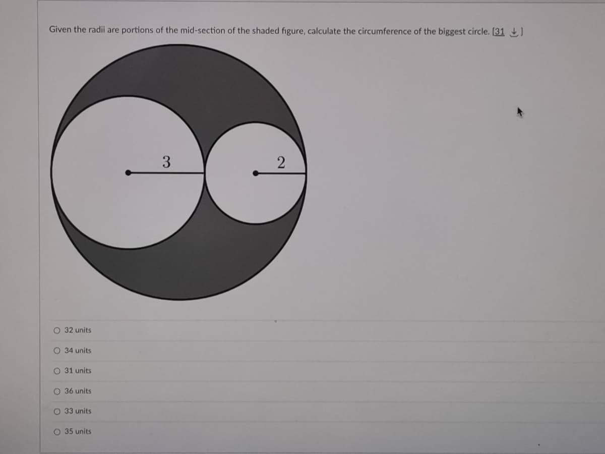 Given the radil are portions of the mid-section of the shaded figure, calculate the circumference of the biggest circle. [31)
3.
O 32 units
O 34 units
O 31 units
O 36 units
O 33 units
O 35 units
