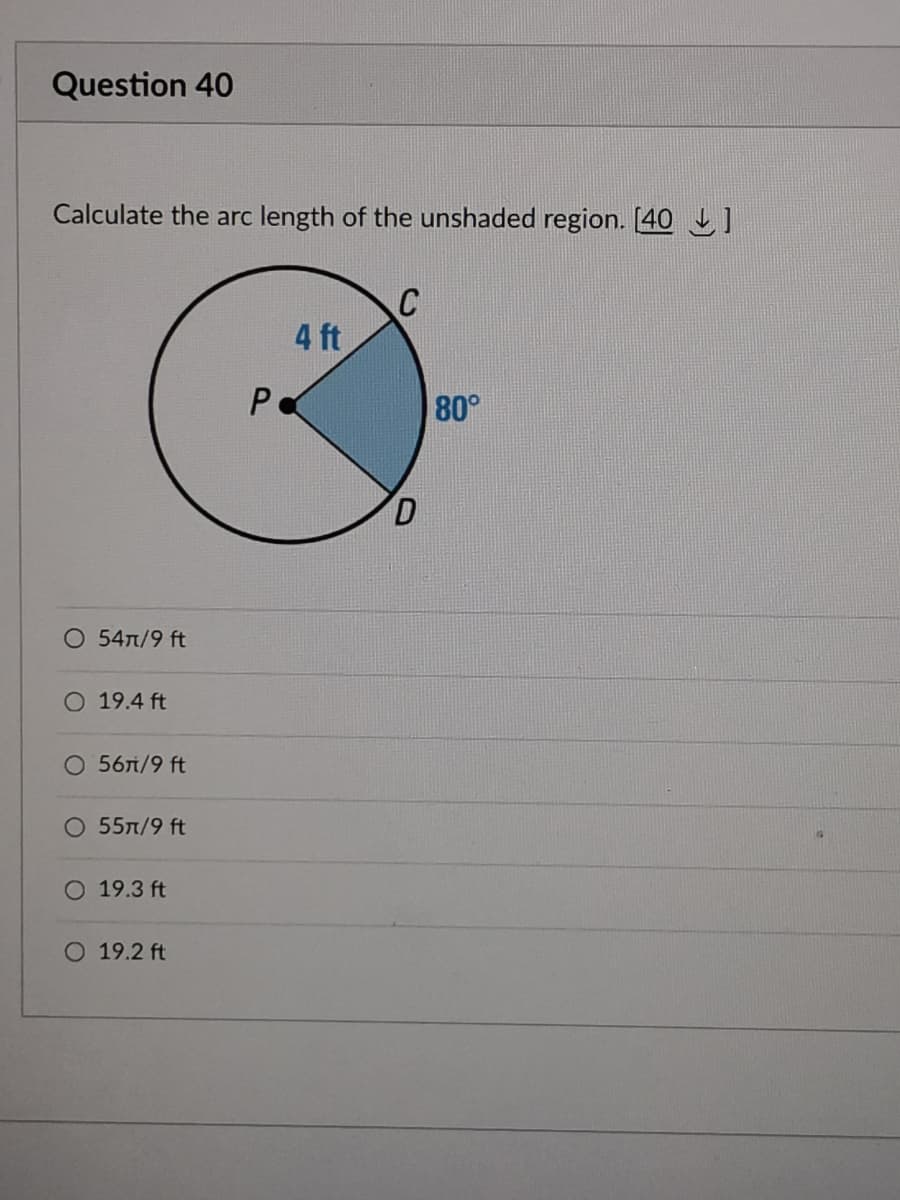 Question 40
Calculate the arc length of the unshaded region. [40 ]
4 ft
80°
D.
O 54n/9 ft
O 19.4 ft
56л/9 ft
55л/9 ft
O 19.3 ft
O 19.2 ft
