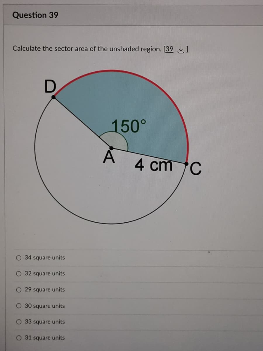 Question 39
Calculate the sector area of the unshaded region. [39 ]
150°
4 cm C
O 34 square units
32 square units
O 29 square units
O 30 square units
O 33 square units
O 31 square units
