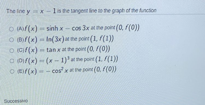 The line y = x - 1 is the tangent line to the graph of the function
(A)f(x) = sinh x- cos 3x at the point(0, f(0))
(B)f(x) = In(3x) at the point (1, f(1))
(c)f(x) = tan x at the point(0, F(0))
ⒸD)f(x) = (x − 1)³ at the point (1, ƒ(1))
(E)f(x) = - cos²x at the point (0, f(0))
Successivo