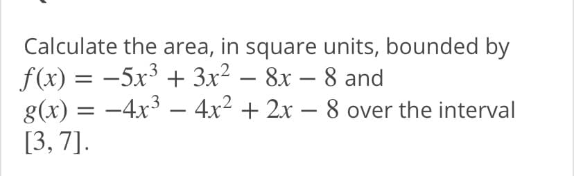 Calculate the area, in square units, bounded by
f(x) = -5x³ + 3x² – 8x – 8 and
g(x) = -4x – 4x2 + 2x – 8 over the interval
[3, 7].
