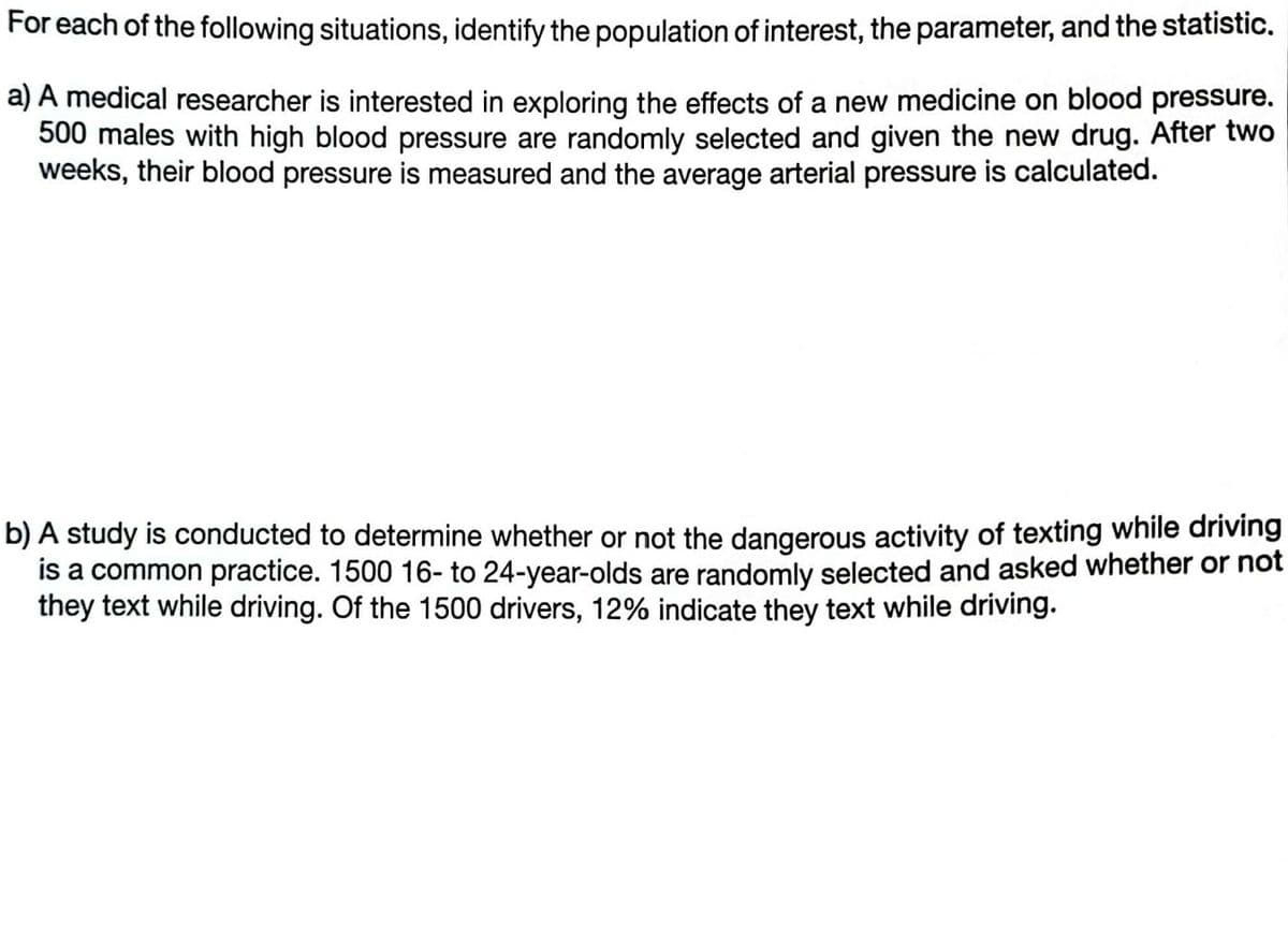 For each of the following situations, identify the population of interest, the parameter, and the statistic.
a) A medical researcher is interested in exploring the effects of a new medicine on blood pressure.
500 males with high blood pressure are randomly selected and given the new drug. After two
weeks, their blood pressure is measured and the average arterial pressure is calculated.
b) A study is conducted to determine whether or not the dangerous activity of texting while driving
is a common practice. 1500 16- to 24-year-olds are randomly selected and asked whether or not
they text while driving. Of the 1500 drivers, 12% indicate they text while driving.