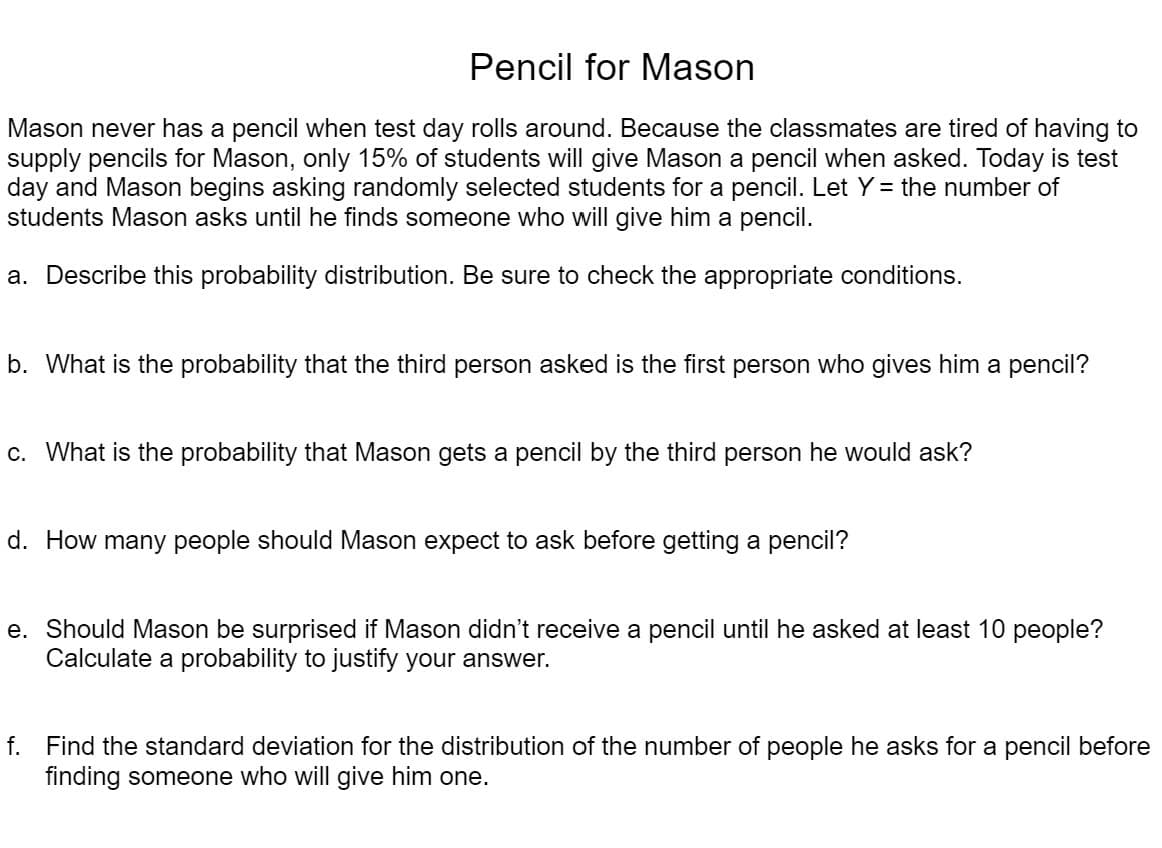 Pencil for Mason
Mason never has a pencil when test day rolls around. Because the classmates are tired of having to
supply pencils for Mason, only 15% of students will give Mason a pencil when asked. Today is test
day and Mason begins asking randomly selected students for a pencil. Let Y = the number of
students Mason asks until he finds someone who will give him a pencil.
a. Describe this probability distribution. Be sure to check the appropriate conditions.
b. What is the probability that the third person asked is the first person who gives him a pencil?
c. What is the probability that Mason gets a pencil by the third person he would ask?
d. How many people should Mason expect to ask before getting a pencil?
e. Should Mason be surprised if Mason didn't receive a pencil until he asked at least 10 people?
Calculate a probability to justify your answer.
f. Find the standard deviation for the distribution of the number of people he asks for a pencil before
finding someone who will give him one.