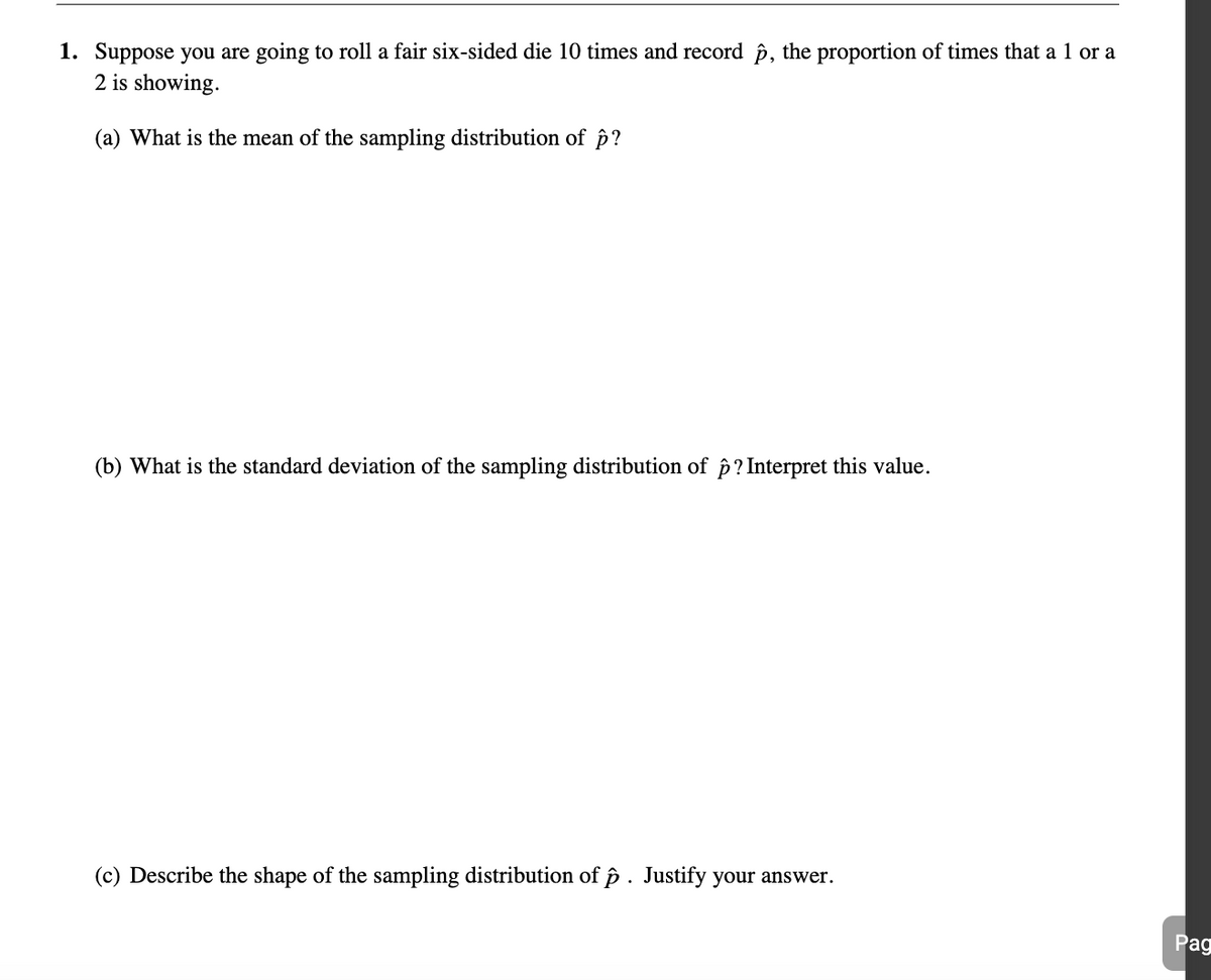 1. Suppose you are going to roll a fair six-sided die 10 times and record p, the proportion of times that a 1 or a
2 is showing.
(a) What is the mean of the sampling distribution of p?
(b) What is the standard deviation of the sampling distribution of p? Interpret this value.
(c) Describe the shape of the sampling distribution of p. Justify your answer.
Pag