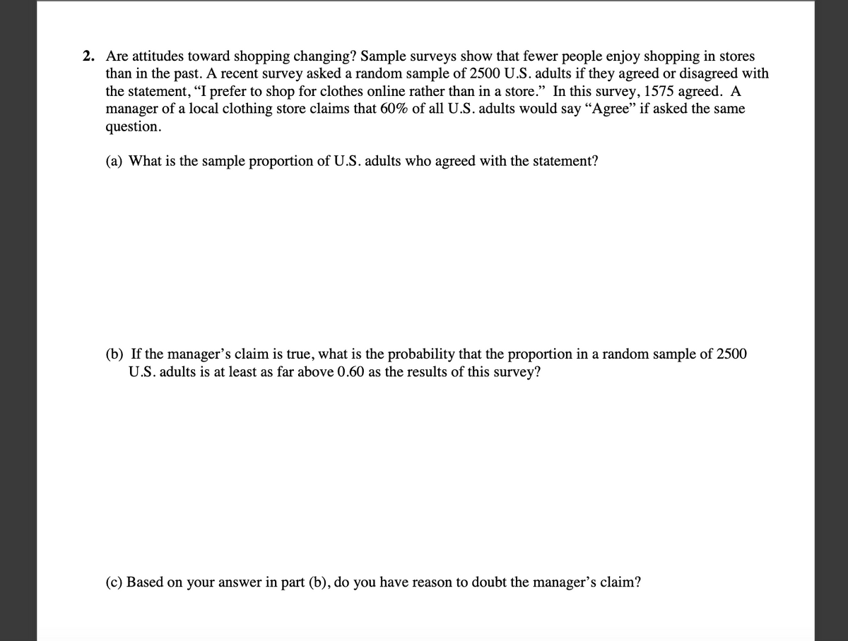 2. Are attitudes toward shopping changing? Sample surveys show that fewer people enjoy shopping in stores
than in the past. A recent survey asked a random sample of 2500 U.S. adults if they agreed or disagreed with
the statement, "I prefer to shop for clothes online rather than in a store." In this survey, 1575 agreed. A
manager of a local clothing store claims that 60% of all U.S. adults would say "Agree" if asked the same
question.
(a) What is the sample proportion of U.S. adults who agreed with the statement?
(b) If the manager's claim is true, what is the probability that the proportion in a random sample of 2500
U.S. adults is at least as far above 0.60 as the results of this survey?
(c) Based on your answer in part (b), do you have reason to doubt the manager's claim?