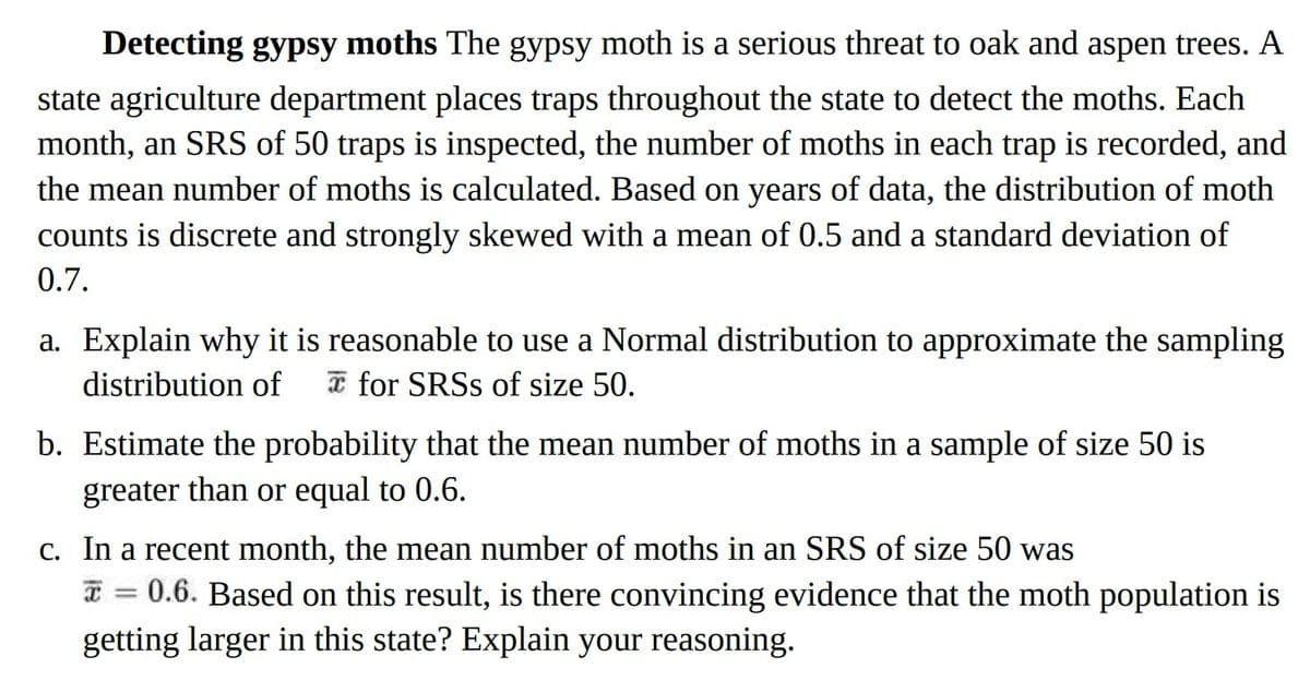 Detecting gypsy moths The gypsy moth is a serious threat to oak and aspen trees. A
state agriculture department places traps throughout the state to detect the moths. Each
month, an SRS of 50 traps is inspected, the number of moths in each trap is recorded, and
the mean number of moths is calculated. Based on years of data, the distribution of moth
counts is discrete and strongly skewed with a mean of 0.5 and a standard deviation of
0.7.
a. Explain why it is reasonable to use a Normal distribution to approximate the sampling
distribution of for SRSS of size 50.
b. Estimate the probability that the mean number of moths in a sample of size 50 is
greater than or equal to 0.6.
c. In a recent month, the mean number of moths in an SRS of size 50 was
= 0.6. Based on this result, is there convincing evidence that the moth population is
getting larger in this state? Explain your reasoning.