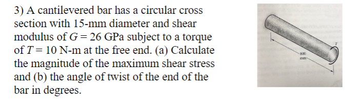 3) A cantilevered bar has a circular cross
section with 15-mm diameter and shear
modulus of G = 26 GPa subject to a torque
of T = 10 N-m at the free end. (a) Calculate
the magnitude of the maximum shear stress
and (b) the angle of twist of the end of the
bar in degrees.