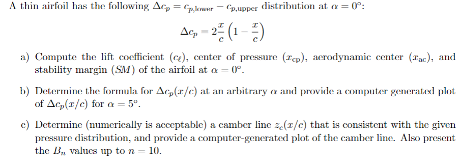 A thin airfoil has the following Acp = Cp,lower
Cp,upper distribution at a = 0°:
Δε
Acp = 2² (1-2)
2층(1층)
a) Compute the lift coefficient (ce), center of pressure (Tcp), aerodynamic center (ac), and
stability margin (SM) of the airfoil at a = 0°.
b) Determine the formula for Acp(x/c) at an arbitrary a and provide a computer generated plot
of Acp(x/c) for a = 5°.
c) Determine (numerically is acceptable) a camber line ze(x/c) that is consistent with the given
pressure distribution, and provide a computer-generated plot of the camber line. Also present
the Bn values up to n = 10.