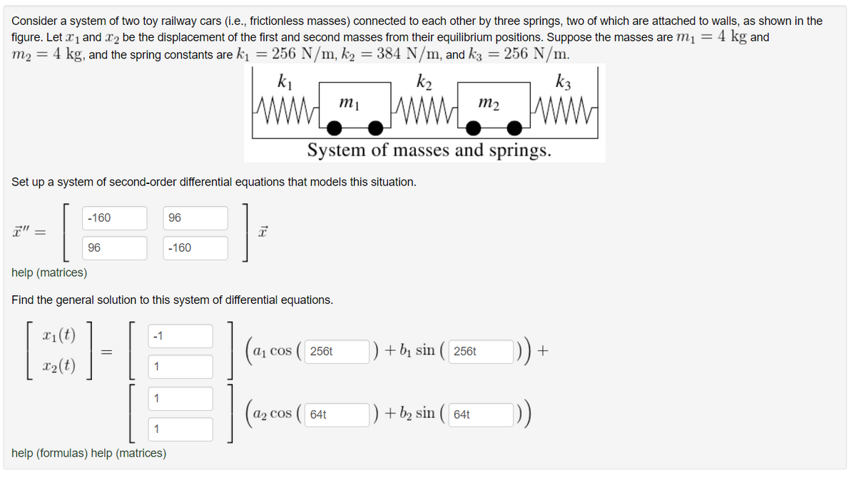 Consider a system of two toy railway cars (i.e., frictionless masses) connected to each other by three springs, two of which are attached to walls, as shown in the
figure. Let ₁ and 2 be the displacement of the first and second masses from their equilibrium positions. Suppose the masses are m₁ = 4 kg and
m₂ = 4 kg, and the spring constants are k₁
= 256 N/m, k₂
=
384 N/m, and k3
256 N/m.
k₁
Set up a system of second-order differential equations that models this situation.
-160
x₁ (t)
x₂ (t)
96
||
-1
help (matrices)
Find the general solution to this system of differential equations.
1
1
1
96
help (formulas) help (matrices)
-160
I
(a₁
COS
k₂
www.
System of masses and springs.
(256t
(a₂ cos (
m₁
64t
=
+ b₁ sin ( 256t
+ b₂ sin ( 64t
m₂
k3
www
+