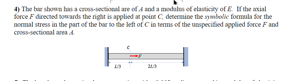 4) The bar shown has a cross-sectional are of A and a modulus of elasticity of E. If the axial
force ♬ directed towards the right is applied at point C, determine the symbolic formula for the
normal stress in the part of the bar to the left of C in terms of the unspecified applied force F and
cross-sectional area A.
L/3
F
2L/3