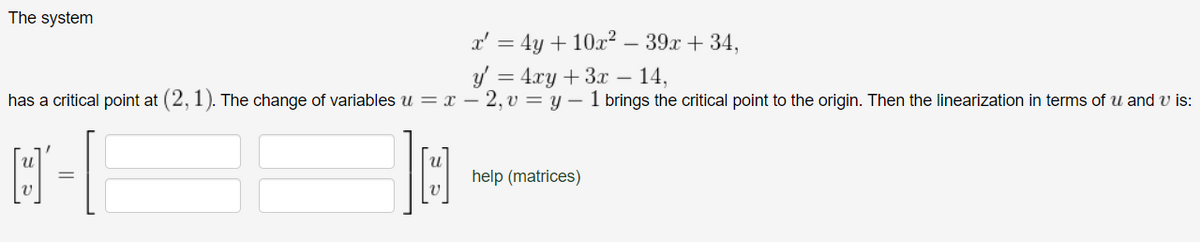 The system
x' = 4y + 10x²
y = 4xy + 3x - 14,
has a critical point at (2, 1). The change of variables u = x - 2, v = y 1 brings the critical point to the origin. Then the linearization in terms of u and u is:
M-|
[]
39x + 34,
help (matrices)