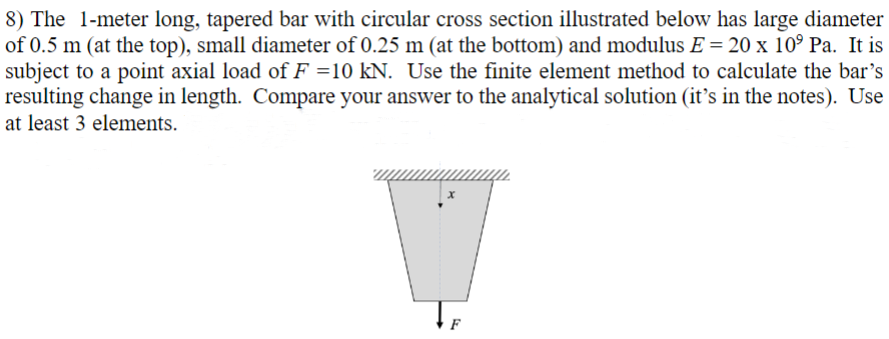 8) The 1-meter long, tapered bar with circular cross section illustrated below has large diameter
of 0.5 m (at the top), small diameter of 0.25 m (at the bottom) and modulus E = 20 x 10⁹ Pa. It is
subject to a point axial load of F =10 kN. Use the finite element method to calculate the bar's
resulting change in length. Compare your answer to the analytical solution (it's in the notes). Use
at least 3 elements.
TE
F