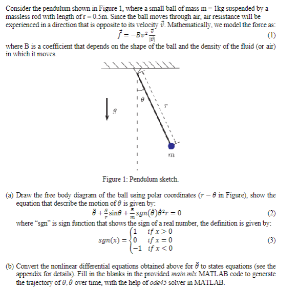 Consider the pendulum shown in Figure 1, where a small ball of mass m = 1kg suspended by a
massless rod with length of r=0.5m. Since the ball moves through air, air resistance will be
experienced in a direction that is opposite to its velocity . Mathematically, we model the force as:
7 =-Bv²/
(1)
where B is a coefficient that depends on the shape of the ball and the density of the fluid (or air)
in which it moves.
W
m
Figure 1: Pendulum sketch
(a) Draw the free body diagram of the ball using polar coordinates (r - 0 in Figure), show the
equation that describe the motion of is given by:
+ sino +²sgn(0)8²r = 0
(2)
where "sgn" is sign function that shows the sign of a real number, the definition is given by:
(1
sgn(x)=0
if x > 0
if x = 0
if x < 0
(3)
-1
(b) Convert the nonlinear differential equations obtained above for to states equations (see the
appendix for details). Fill in the blanks in the provided main mix MATLAB code to generate
the trajectory of 8,8 over time, with the help of ode45 solver in MATLAB.