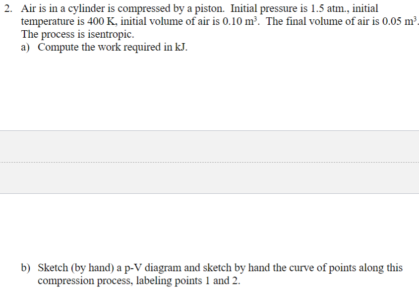 2. Air is in a cylinder is compressed by a piston. Initial pressure is 1.5 atm., initial
temperature is 400 K, initial volume of air is 0.10 m³. The final volume of air is 0.05 m³
The process is isentropic.
a) Compute the work required in kJ.
b) Sketch (by hand) a p-V diagram and sketch by hand the curve of points along this
compression process, labeling points 1 and 2.