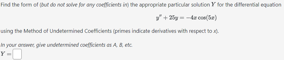 **Find the form of (but do not solve for any coefficients in) the appropriate particular solution \( Y \) for the differential equation**

\[ y'' + 25y = -4x \cos(5x) \]

**using the Method of Undetermined Coefficients (primes indicate derivatives with respect to \( x \)).**

*In your answer, give undetermined coefficients as A, B, etc.*

\[ Y = \]