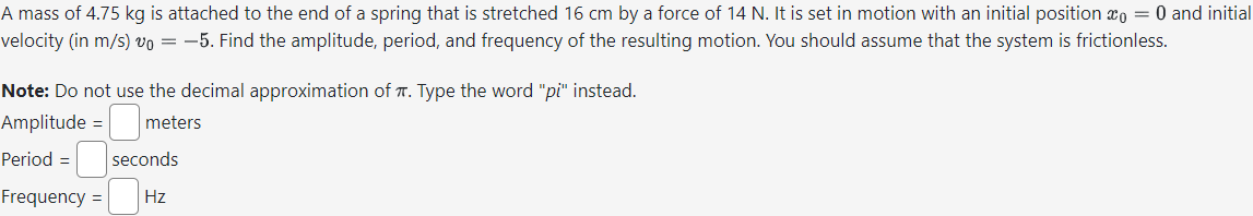 A mass of 4.75 kg is attached to the end of a spring that is stretched 16 cm by a force of 14 N. It is set in motion with an initial position 0 = 0 and initial
velocity (in m/s) vo = -5. Find the amplitude, period, and frequency of the resulting motion. You should assume that the system is frictionless.
Note: Do not use the decimal approximation of . Type the word "pi" instead.
Amplitude = meters
Period = seconds
Frequency = Hz