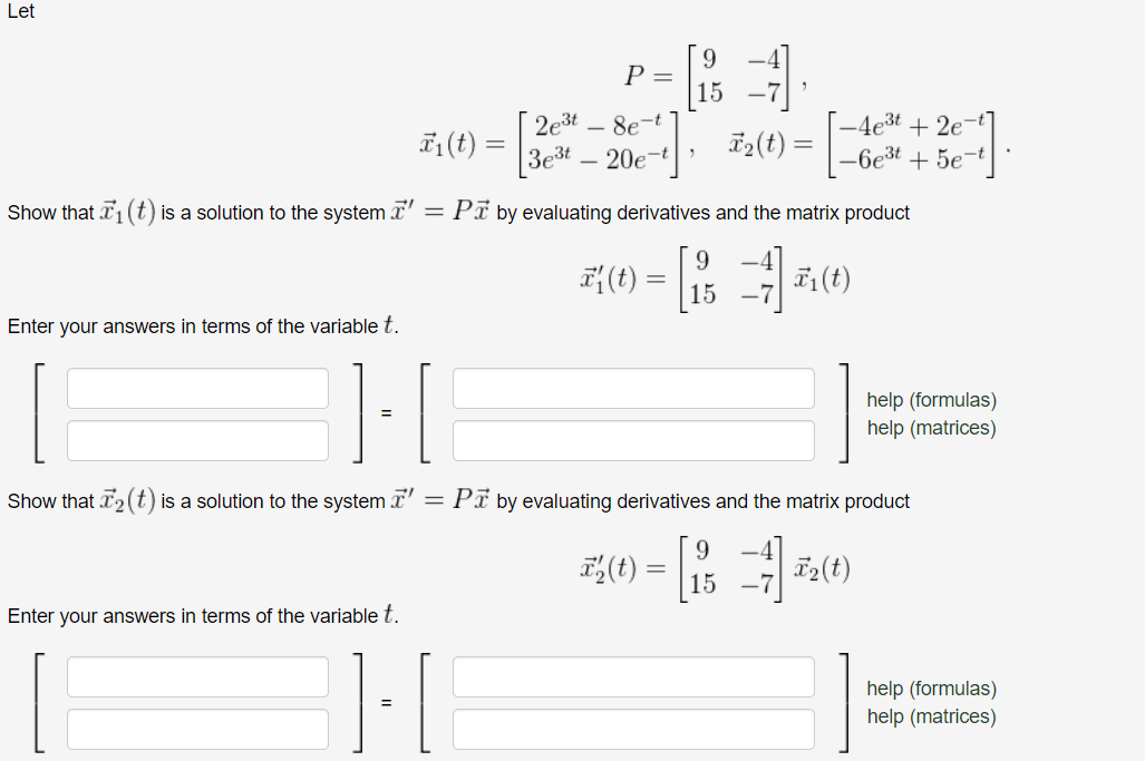 Let
2e³t8e-t
3e³t 20e-t
₂(t) =
Show that ₁ (t) is a solution to the system' = P☎ by evaluating derivatives and the matrix product
9
A(0) = 1
F₁ (t)
15
Enter your answers in terms of the variable t.
Enter your answers in terms of the variable t.
P =
₁ (t) =
=
=
{]-[
=
Show that T₂ (t) is a solution to the system ' = PT by evaluating derivatives and the matrix product
20-8-20
-4e³t+2e-t
-6e³t+5e-t
=
T₂(t)
help (formulas)
help (matrices)
help (formulas)
help (matrices)