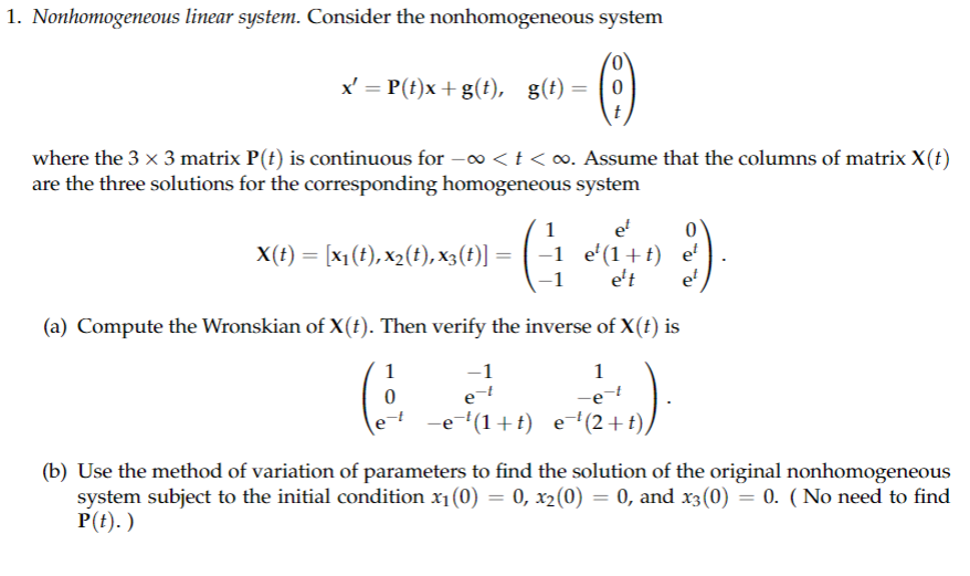 1. Nonhomogeneous linear system. Consider the nonhomogeneous system
x' = P(t)x+ g(t), g(t) = 0
where the 3 x 3 matrix P(t) is continuous for -∞ < t < ∞. Assume that the columns of matrix X(t)
are the three solutions for the corresponding homogeneous system
X(t) = [x₁(t), x₂(t),x3(t)] =
(
1
0
et
-1 e¹(1+t)
-1
e-t
1
(1
(a) Compute the Wronskian of X(t). Then verify the inverse of X(t) is
1
-e-t
0
et
ett et
70).
−e¯¹(1+t) _e¯¹(2+t),
(b) Use the method of variation of parameters to find the solution of the original nonhomogeneous
system subject to the initial condition x₁(0) = 0, x2(0) = 0, and x3(0) = 0. (No need to find
P(t).)