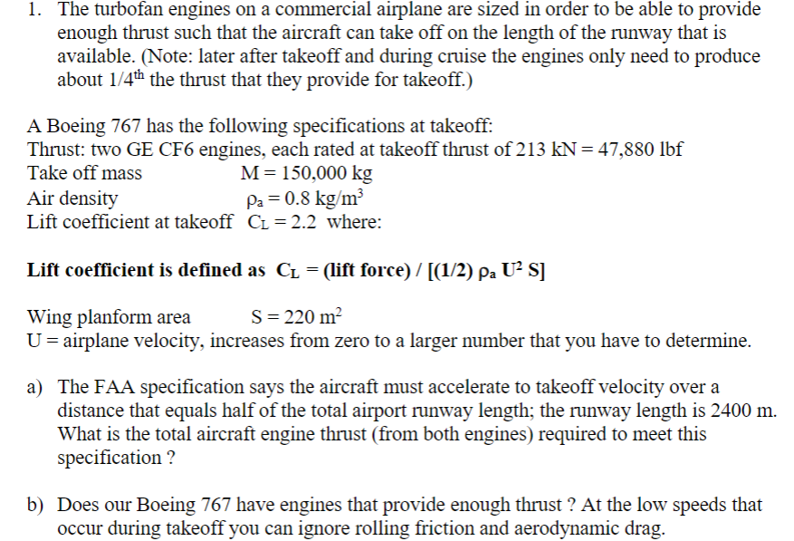 1. The turbofan engines on a commercial airplane are sized in order to be able to provide
enough thrust such that the aircraft can take off on the length of the runway that is
available. (Note: later after takeoff and during cruise the engines only need to produce
about 1/4th the thrust that they provide for takeoff.)
A Boeing 767 has the following specifications at takeoff:
Thrust: two GE CF6 engines, each rated at takeoff thrust of 213 kN = 47,880 lbf
Take off mass
M 150,000 kg
Air density
Pa = 0.8 kg/m³
Lift coefficient at takeoff C₁ = 2.2 where:
Lift coefficient is defined as CL = (lift force) / [(1/2) pa U² S]
Wing planform area
S = 220 m²
U = airplane velocity, increases from zero to a larger number that you have to determine.
a) The FAA specification says the aircraft must accelerate to takeoff velocity over a
distance that equals half of the total airport runway length; the runway length is 2400 m.
What is the total aircraft engine thrust (from both engines) required to meet this
specification?
b) Does our Boeing 767 have engines that provide enough thrust? At the low speeds that
occur during takeoff you can ignore rolling friction and aerodynamic drag.