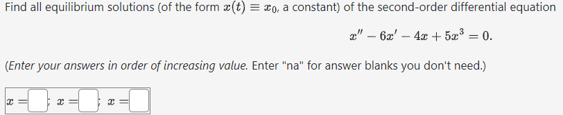 Find all equilibrium solutions (of the form (t) = xo, a constant) of the second-order differential equation
x" - 6x - 4x + 5x³ = 0.
(Enter your answers in order of increasing value. Enter "na" for answer blanks you don't need.)
x =
x=
x=