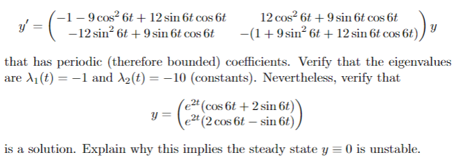 -1-9 cos² 6t+ 12 sin 6t cos 6t
-12 sin² 6t+ 9 sin 6t cos 6t
v = (-
y'
12 cos² 6t+9 sin 6t cos 6t
−(1 + 9 sin² 6t + 12 sin 6t cos 6t)
that has periodic (therefore bounded) coefficients. Verify that the eigenvalues
are X₁ (t) = -1 and A₂(t) = −10 (constants). Nevertheless, verify that
e2t (cos 6t + 2 sin 6t)
e2t (2 cos 6t - sin 6t)
is a solution. Explain why this implies the steady state y = 0 is unstable.
y =