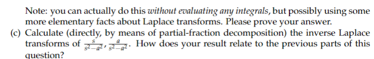 **Note:** You can actually do this *without evaluating any integrals,* but possibly using some more elementary facts about Laplace transforms. Please prove your answer.  

**(c)** Calculate (directly, by means of partial-fraction decomposition) the inverse Laplace transforms of \(\frac{s}{s^2-a^2}, \frac{a}{s^2-a^2}\). How does your result relate to the previous parts of this question?