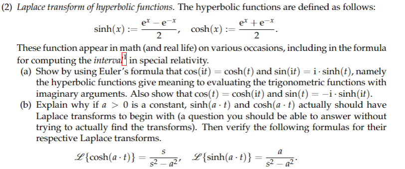 **(2) Laplace transform of hyperbolic functions.** The hyperbolic functions are defined as follows:

\[
\sinh(x) := \frac{e^x - e^{-x}}{2}, \quad \cosh(x) := \frac{e^x + e^{-x}}{2}.
\]

These functions appear in math (and real life) on various occasions, including in the formula for computing the *interval* in special relativity.

(a) Show by using Euler’s formula that \(\cos(it) = \cosh(t)\) and \(\sin(it) = i \cdot \sinh(t)\), namely the hyperbolic functions give meaning to evaluating the trigonometric functions with imaginary arguments. Also show that \(\cos(t) = \cosh(it)\) and \(\sin(t) = -i \cdot \sinh(it)\).

(b) Explain why if \(a > 0\) is a constant, \(\sinh(a \cdot t)\) and \(\cosh(a \cdot t)\) actually should have Laplace transforms to begin with (a question you should be able to answer without trying to actually find the transforms). Then verify the following formulas for their respective Laplace transforms.

\[
\mathcal{L}\{\cosh(a \cdot t)\} = \frac{s}{s^2 - a^2}, \quad \mathcal{L}\{\sinh(a \cdot t)\} = \frac{a}{s^2 - a^2}.
\]