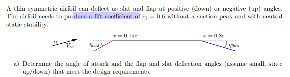 A thin symmetric airfoil can deflect as slat and flap at positive (down) or negative (up) angles.
The airfoil needs to produce a lift coefficient of c₁ = 0.6 without a suction peak and with neutral
static stability.
x = 0.15c
α V∞ Tslat
x=
0.8c
Tflap
a) Determine the angle of attack and the flap and slat deflection angles (assume small, state
up/down) that meet the design requirements.