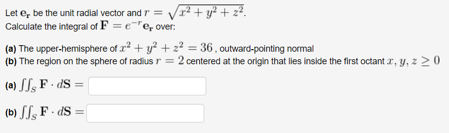 Let er be the unit radial vector and = x² + y² + z².
Calculate the integral of F = eer over:
(a) The upper-hemisphere of x² + y² + z² = 36, outward-pointing normal
(b) The region on the sphere of radius r = 2 centered at the origin that lies inside the first octant x, y, z ≥ 0
(a) ff F. ds =
(b) SF. ds =