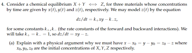 4. Consider a chemical equilibrium X + Y ⇒ Z, for three materials whose concentrations
by time are given by x(t), y(t) and z(t), respectively. We may model z(t) by the equation
dz/dt =k+xy - k_z,
for some constants k+,k_ (the rate constants of the forward and backward interactions). We
will take k+ = k = 1, so dz/dt = xy - z.
(a) Explain with a physical argument why we must have x − xo = y — yo = zo - z where
xo, yo, zo are the initial concentrations of X, Y, Z respectively.