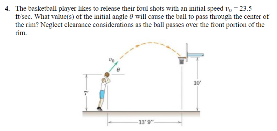 4. The basketball player likes to release their foul shots with an initial speed v。 = 23.5
ft/sec. What value(s) of the initial angle will cause the ball to pass through the center of
the rim? Neglect clearance considerations as the ball passes over the front portion of the
rim.
7'
VO
0
-13' 9"-
10'