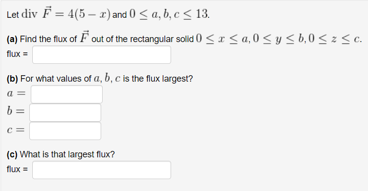 Let div F = 4(5x) and 0 ≤ a, b, c ≤ 13.
(a) Find the flux of F out of the rectangular solid 0 ≤ x ≤ a,0 ≤ y ≤ b, 0 ≤ z ≤ c.
flux =
(b) For what values of a, b, c is the flux largest?
a
b
с
(c) What is that largest flux?
flux =