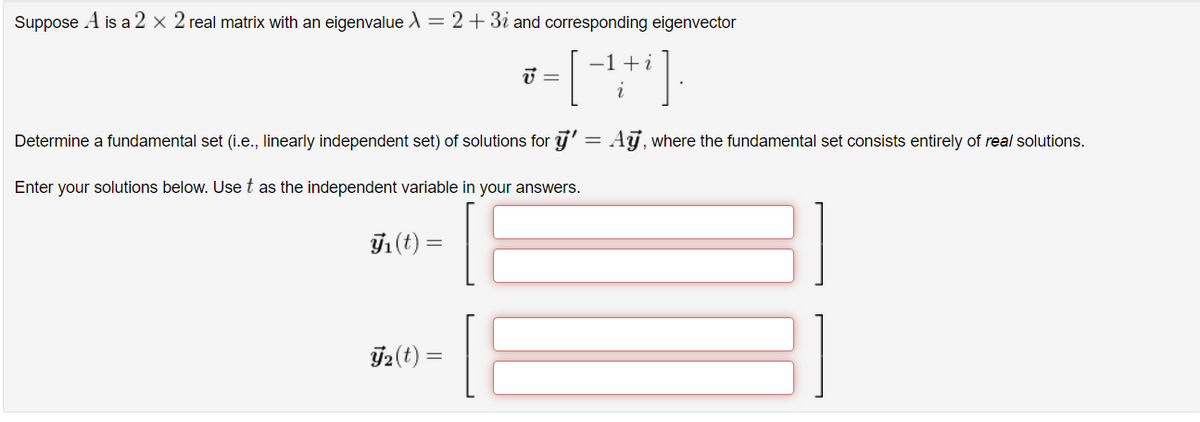 Suppose A is a 2 x 2 real matrix with an eigenvalue X = 2 + 3i and corresponding eigenvector
-1 + i
V
J₂ (t) =
=
Determine a fundamental set (i.e., linearly independent set) of solutions for ÿ' = Aÿ, where the fundamental set consists entirely of real solutions.
Enter your solutions below. Use t as the independent variable in your answers.
J₁ (t) =