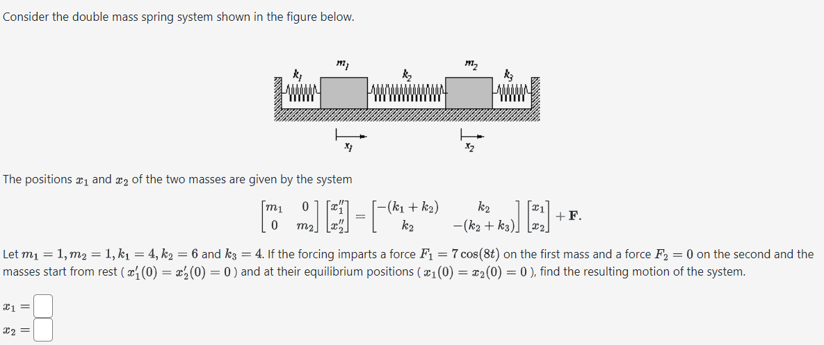 Consider the double mass spring system shown in the figure below.
197}
X}
The positions ₁ and 2 of the two masses are given by the system
x1 =
x2 =
k₂
m₁
0
-(k₁
[0 ] [3] - [-(*x + A₂)
m₂
k₂
k₂
k₂
-(k₂ + K3)]
+F.
Let m₁ = 1, m₂ = 1, k₁ = 4, k₂ = 6 and k3 = 4. If the forcing imparts a force F₁ = 7 cos(8t) on the first mass and a force F₂ = 0 on the second and the
masses start from rest ( x½ (0) = x½ (0) = 0) and at their equilibrium positions ( ₁ (0) = x₂(0) = 0 ), find the resulting motion of the system.