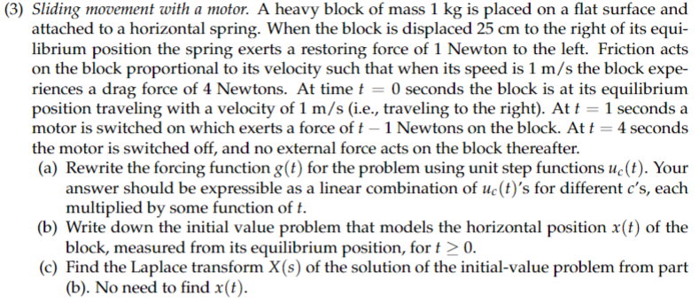 **Sliding Movement with a Motor**

A heavy block of mass 1 kg is placed on a flat surface and attached to a horizontal spring. When the block is displaced 25 cm to the right of its equilibrium position, the spring exerts a restoring force of 1 Newton to the left. Friction acts on the block proportional to its velocity, such that when its speed is 1 m/s, the block experiences a drag force of 4 Newtons.

- At time \( t = 0 \) seconds, the block is at its equilibrium position, traveling with a velocity of 1 m/s to the right.
- At \( t = 1 \) second, a motor is switched on, exerting a force of \( t - 1 \) Newtons on the block.
- At \( t = 4 \) seconds, the motor is switched off, and no external force acts on the block thereafter.

**Tasks:**

(a) **Forcing Function \( g(t) \)**
- Rewrite the forcing function \( g(t) \) using unit step functions \( u_c(t) \) for different \( c's \), each multiplied by some function of \( t \).

(b) **Initial Value Problem**
- Write down the initial value problem that models the horizontal position \( x(t) \) of the block, measured from its equilibrium position, for \( t \geq 0 \).

(c) **Laplace Transform \( X(s) \)**
- Find the Laplace transform \( X(s) \) of the solution of the initial-value problem from part (b). There is no need to find \( x(t) \).