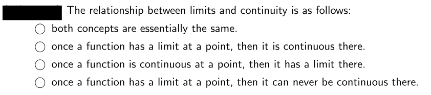 The relationship between limits and continuity is as follows:
both concepts are essentially the same.
O once a function has a limit at a point, then it is continuous there.
O once a function is continuous at a point, then it has a limit there.
O once a function has a limit at a point, then it can never be continuous there.
