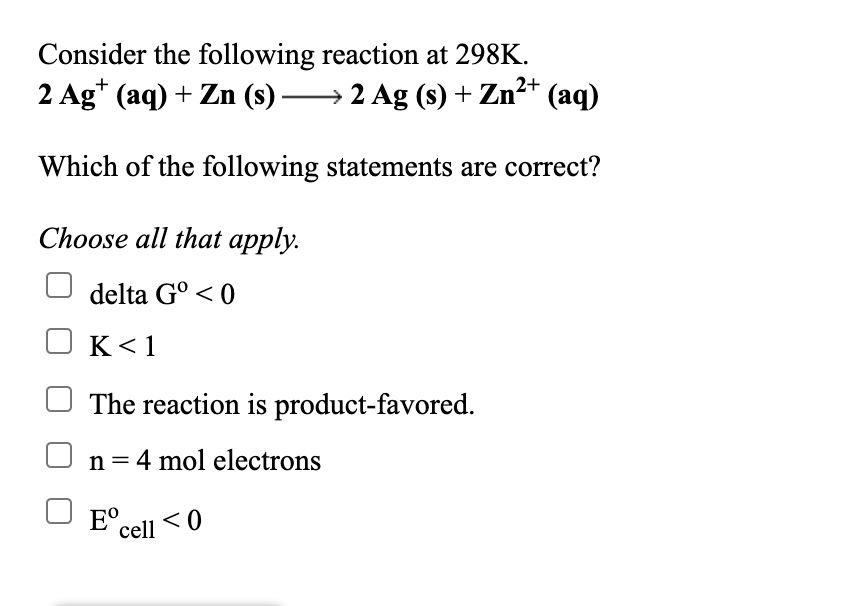 Consider the following reaction at 298K.
2 Ag* (aq) + Zn (s) 2 Ag (s) + Zn²* (aq)
Which of the following statements are correct?
Choose all that apply.
delta G° < 0
K< 1
The reaction is product-favored.
n= 4 mol electrons
%3D
E°cell < 0
