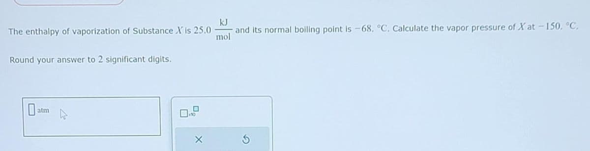 The enthalpy of vaporization of Substance X is 25.0
Round your answer to 2 significant digits.
0
atm
0
x10
X
kJ
and its normal boiling point is -68, °C. Calculate the vapor pressure of Xat -150, °C,
mol
S