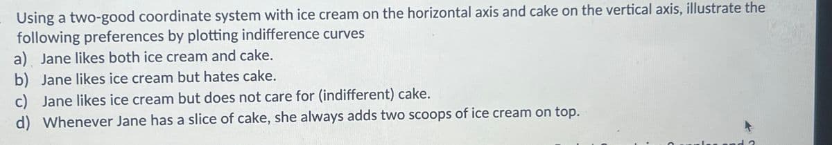 Using a two-good coordinate system with ice cream on the horizontal axis and cake on the vertical axis, illustrate the
following preferences by plotting indifference curves
a) Jane likes both ice cream and cake.
b) Jane likes ice cream but hates cake.
c) Jane likes ice cream but does not care for (indifferent) cake.
d) Whenever Jane has a slice of cake, she always adds two scoops of ice cream on top.