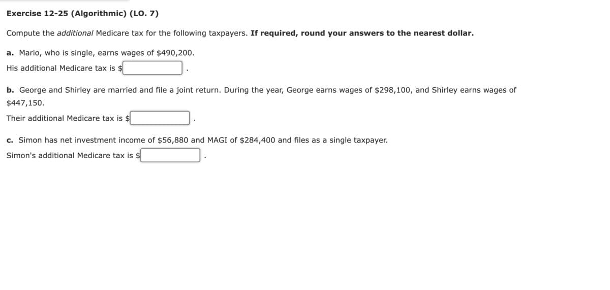 Exercise 12-25 (Algorithmic) (LO. 7)
Compute the additional Medicare tax for the following taxpayers. If required, round your answers to the nearest dollar.
a. Mario, who is single, earns wages of $490,200.
His additional Medicare tax is $
b. George and Shirley are married and file a joint return. During the year, George earns wages of $298,100, and Shirley earns wages of
$447,150.
Their additional Medicare tax is $
c. Simon has net investment income of $56,880 and MAGI of $284,400 and files as a single taxpayer.
Simon's additional Medicare tax is $