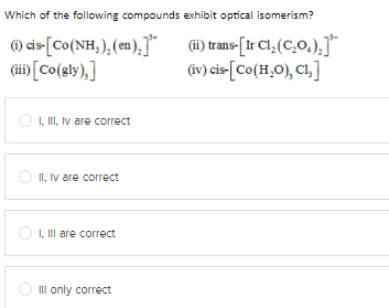 Which of the following compounds exhibit optical isomerism?
(i) cis-[Co(NH,),(en),]
(iii) [Co(gly),]
I, III, IV are correct
II, IV are correct
I, III are correct
III only correct
(ii) trans-[Ir Cl₂ (C₂O₂),]¹
(iv) cis-[Co(H₂O), Cl,]