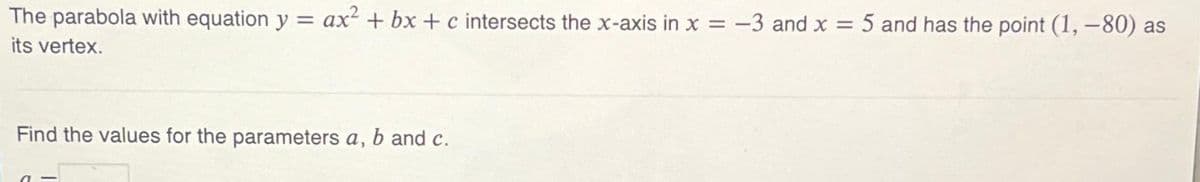 The parabola with equation y = ax² + bx+c intersects the x-axis in x = -3 and x = 5 and has the point (1, -80) as
its vertex.
Find the values for the parameters a, b and c.